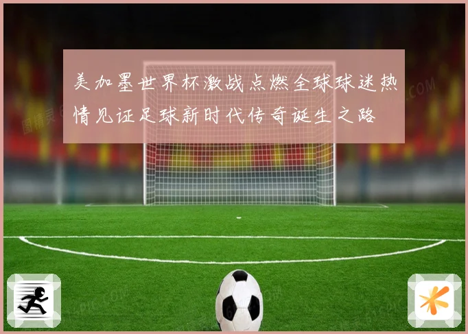 美加墨世界杯激战点燃全球球迷热情见证足球新时代传奇诞生之路