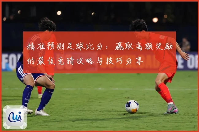 精准预测足球比分，赢取高额奖励的最佳竞猜攻略与技巧分享