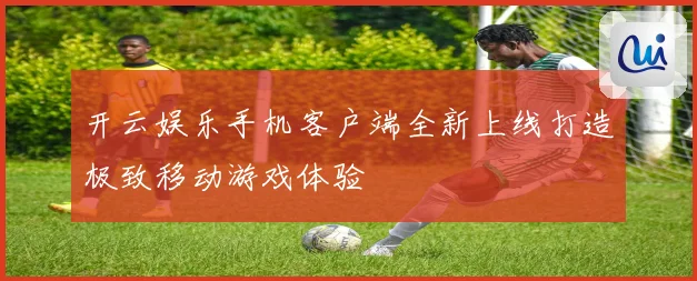 开云娱乐手机客户端全新上线打造极致移动游戏体验