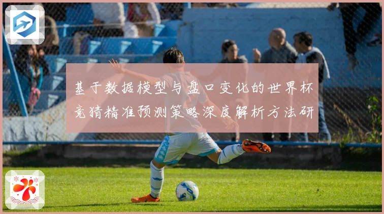 基于数据模型与盘口变化的世界杯竞猜精准预测策略深度解析方法研究