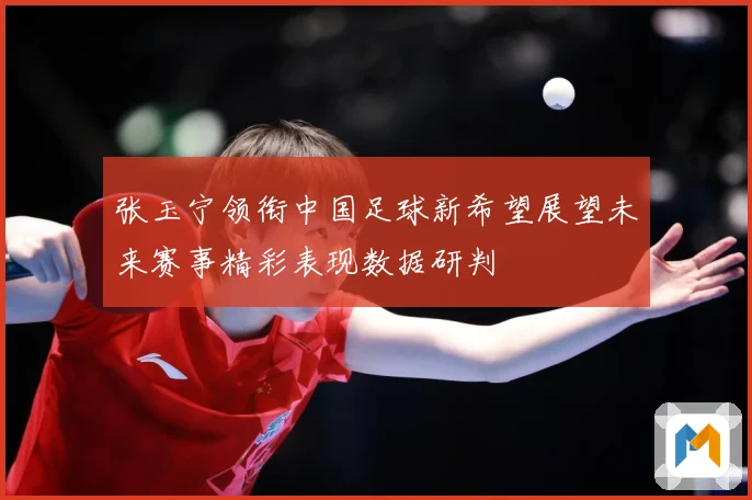 张玉宁领衔中国足球新希望展望未来赛事精彩表现数据研判