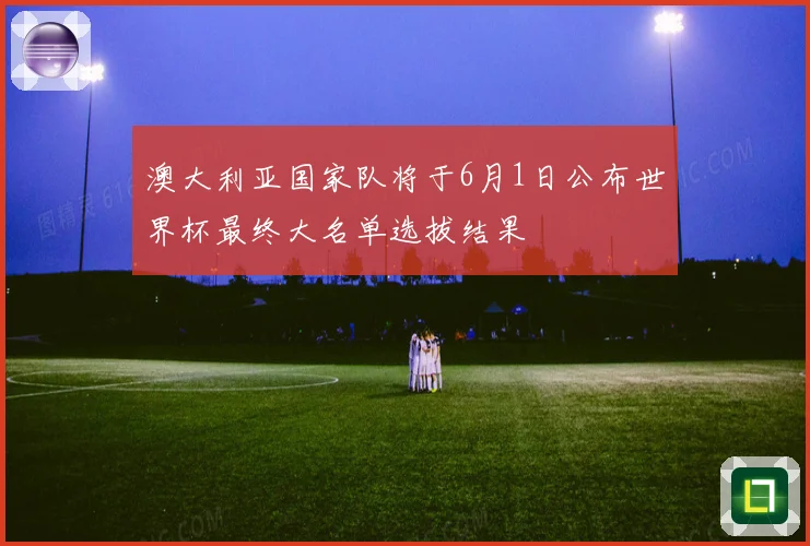 澳大利亚国家队将于6月1日公布世界杯最终大名单选拔结果