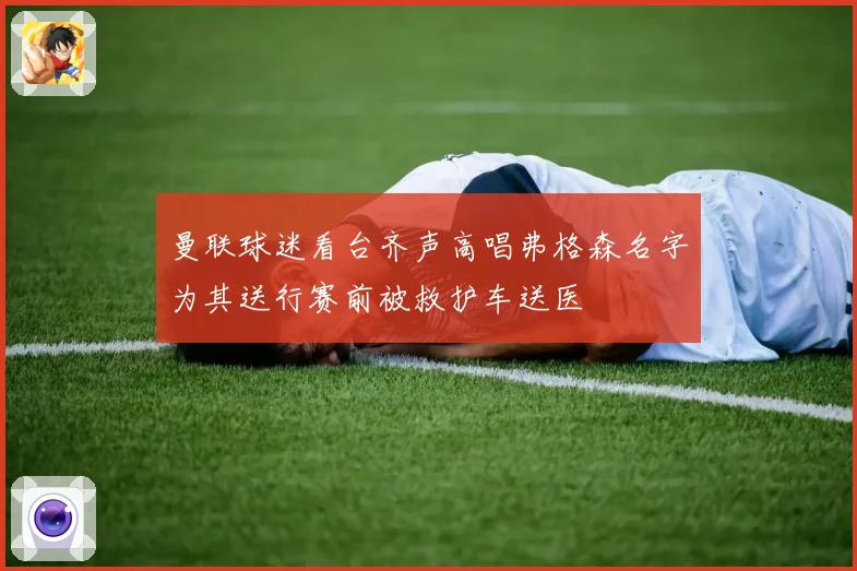 曼联球迷看台齐声高唱弗格森名字为其送行赛前被救护车送医