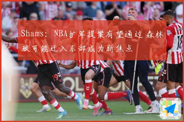 Shams：NBA扩军提案有望通过 森林狼可能迁入东部成为新焦点