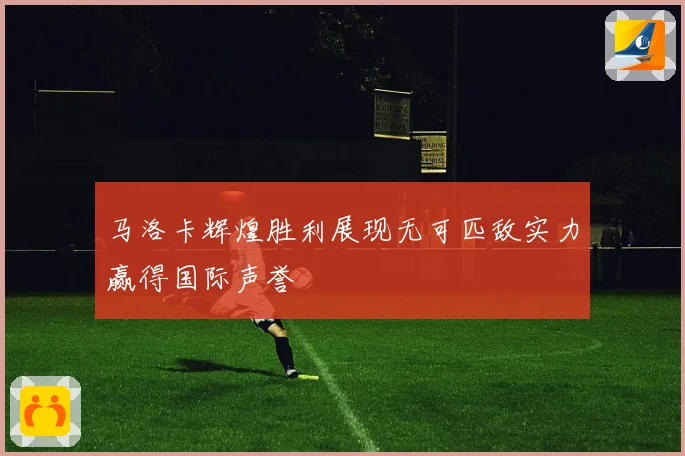 马洛卡辉煌胜利展现无可匹敌实力赢得国际声誉