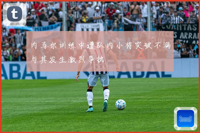 内马尔训练中遭队内小将突破不满与其发生激烈争执