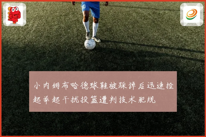 小内姆布哈德球鞋被踩掉后迅速捡起举起干扰投篮遭判技术犯规