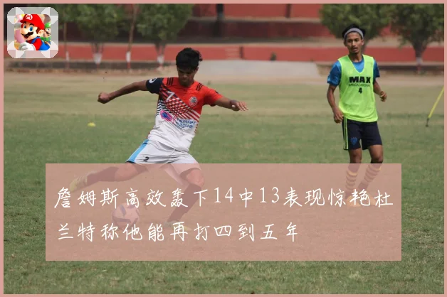 詹姆斯高效轰下14中13表现惊艳杜兰特称他能再打四到五年