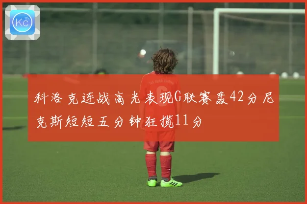 科洛克连战高光表现G联赛轰42分尼克斯短短五分钟狂揽11分