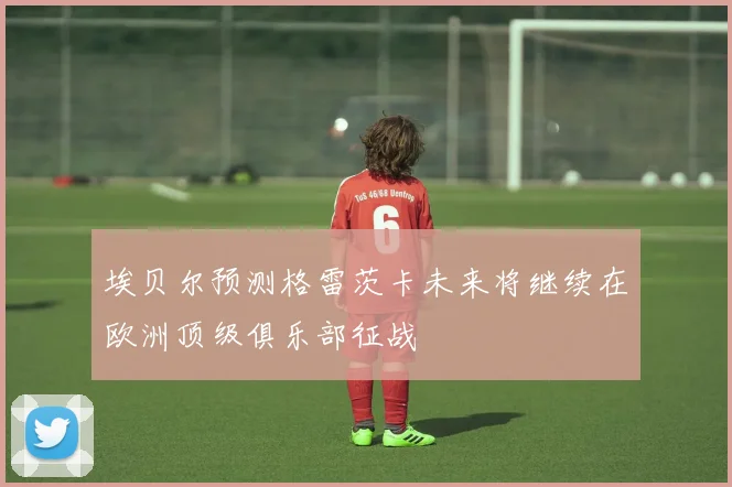埃贝尔预测格雷茨卡未来将继续在欧洲顶级俱乐部征战