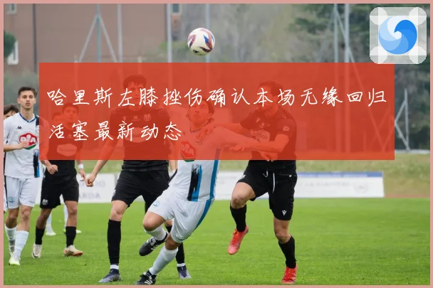 哈里斯左膝挫伤确认本场无缘回归活塞最新动态