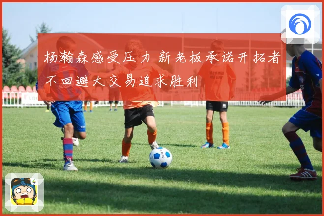杨瀚森感受压力 新老板承诺开拓者不回避大交易追求胜利