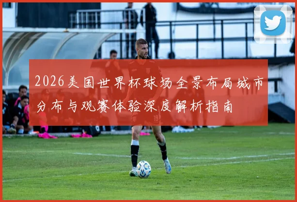2026美国世界杯球场全景布局城市分布与观赛体验深度解析指南