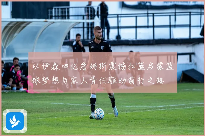 以伊森回忆詹姆斯震撼扣篮启蒙篮球梦想与家人责任驱动前行之路