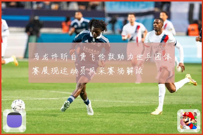 马龙许昕自费飞伦敦助力世乒团体赛展现运动员风采赛场解读