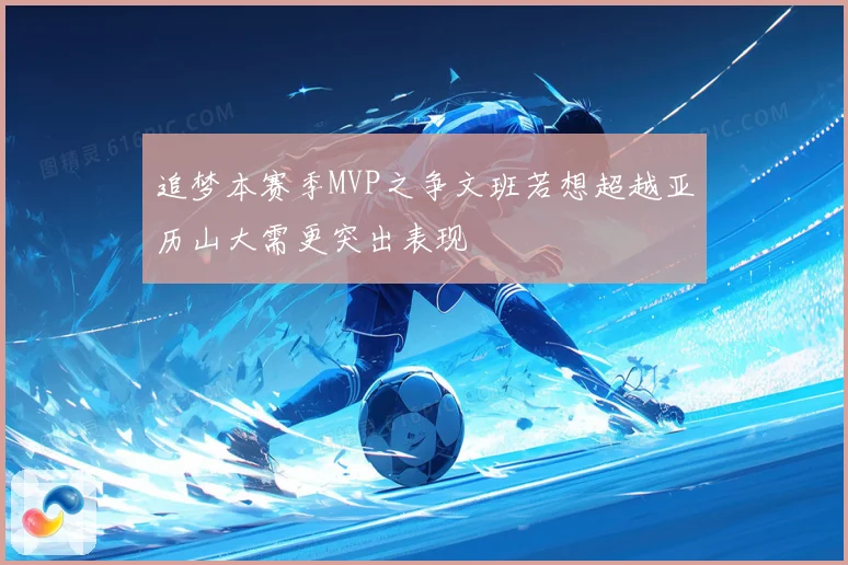 追梦本赛季MVP之争文班若想超越亚历山大需更突出表现