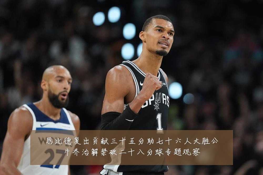 恩比德复出贡献三十五分助七十六人大胜公牛乔治解禁砍二十八分球专题观察