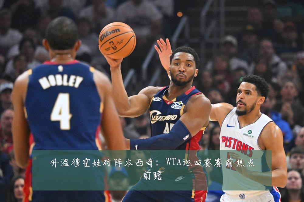 升温穆霍娃对阵本西奇：WTA巡回赛赛前焦点前瞻